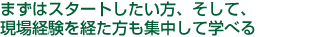 まずはスタートしたい方、そして、現場経験を経た方も集中して学べる