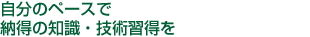 自分のペースで納得の知識・技術習得を
