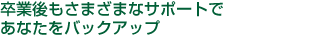 卒業後もさまざまなサポートであなたをバックアップ