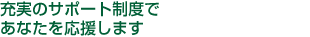 充実のサポート制度であなたを応援します