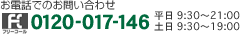 お電話でのお問い合わせ フリーコール0120-017-146 平日9時30分～21時 土日9時30分～19時